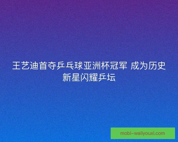 王艺迪首夺乒乓球亚洲杯冠军 成为历史新星闪耀乒坛