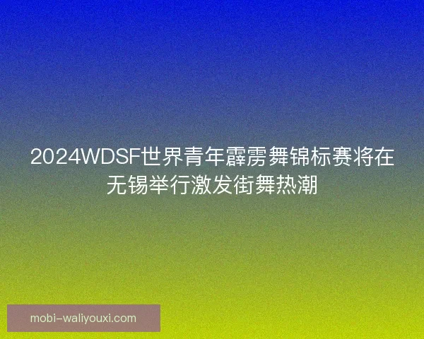 2024WDSF世界青年霹雳舞锦标赛将在无锡举行激发街舞热潮